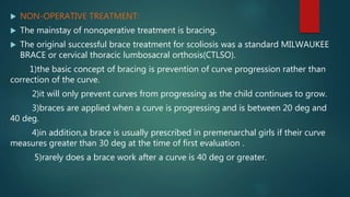  NON-OPERATIVE TREATMENT:
 The mainstay of nonoperative treatment is bracing.
 The original successful brace treatment for scoliosis was a standard MILWAUKEE
BRACE or cervical thoracic lumbosacral orthosis(CTLSO).
1)the basic concept of bracing is prevention of curve progression rather than
correction of the curve.
2)it will only prevent curves from progressing as the child continues to grow.
3)braces are applied when a curve is progressing and is between 20 deg and
40 deg.
4)in addition,a brace is usually prescribed in premenarchal girls if their curve
measures greater than 30 deg at the time of first evaluation .
5)rarely does a brace work after a curve is 40 deg or greater.
 