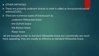  OTHER ORTHOSES:
 These are primarily underarm braces or what is called as thoracolumbosacral
orthosis(TLSO).
 There are numerous types of braces,such as
-underarm Milwaukee brace
-the DuPont brace
-the Boston brace
-Risser brace
All are basically similar to standard Milwaukke brace but cosmetically are much
more appealing. they are usually as effective as standard Milwaukee brace.
 