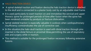  HALO-TRACTION DEVICE:
 A spinal skeletal traction and fixation device,the halo traction device is attached
to the skull and is connected to a plaster body cast by an adjustable steel frame.
 It is used particularly to exert traction on and immobilize the cervical and upper
thoracic spine for prolonged periods of time after fusion when the spine has
been rendered unstable by paralysis or fracture dislocation.
 Spinal skeletal traction is especially valuable in scoliosis when cardiopulmonary
insufficiency contraindicates the use of corrective cast.
 In this situation,the halo-skull traction is used with distal traction through pins
inserted in the distal femurs or proximal tibias,permitting the use of respiratory
aids and surgery while in traction.
 This method is suitable for the prolonged fixation necessary following extensive
fusions.
 