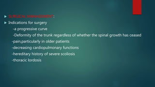  SURGICAL MANAGEMENT:
 Indications for surgery
-a progressive curve
-Deformity of the trunk regardless of whether the spinal growth has ceased
-pain,particularly in older patients
-decreasing cardiopulmonary functions
-hereditary history of severe scoliosis
-thoracic lordosis
 