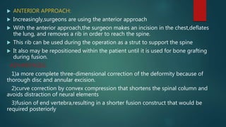  ANTERIOR APPROACH:
 Increasingly,surgeons are using the anterior approach
 With the anterior approach,the surgeon makes an incision in the chest,deflates
the lung, and removes a rib in order to reach the spine.
 This rib can be used during the operation as a strut to support the spine
 It also may be repositioned within the patient until it is used for bone grafting
during fusion.
ADVANTAGES:
1)a more complete three-dimensional correction of the deformity because of
thorough disc and annular excision.
2)curve correction by convex compression that shortens the spinal column and
avoids distraction of neural elements
3)fusion of end vertebra,resulting in a shorter fusion construct that would be
required posteriorly
 