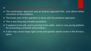 THE COMBINED ANTERIOR-POSTERIOR APPROACH:
 The combination approach uses an anterior approach first , wich allows better
correction of the problems.
 The fusion part of the operation is done with the posterior approach.
 This a very long ang complex procedure.
 It appears to be safe ,and is proving to be useful , even in very young patients ,
for preventing crankshaft phenomenon.
 it also may correct large rigid curves and specific severe curves in the thoracic
spine.
 
