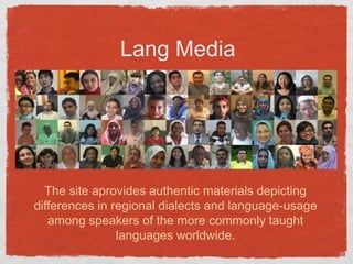 Lang MediaThe site aprovides authentic materials depicting differences in regional dialects and language-usage among speakers of the more commonly taught languages worldwide. 