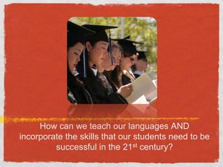 How can we teach our languages AND incorporate the skills that our students need to be successful in the 21st century?
