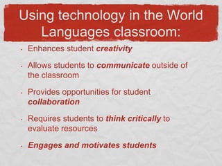 Using technology in the World Languages classroom:Enhances student creativityAllows students to communicate outside of the classroomProvides opportunities for student collaborationRequires students to think critically to evaluate resourcesEngages and motivates students