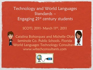 Technology and World Languages
          Standards –
  Engaging 21st century students


     SCOTL 2011- March 11th, 2011

 Catalina Bohorquez and Michelle Olah
  Seminole Co. Public Schools, Florida
World Languages Technology Consultants
      www.wltechconsultants.com
 