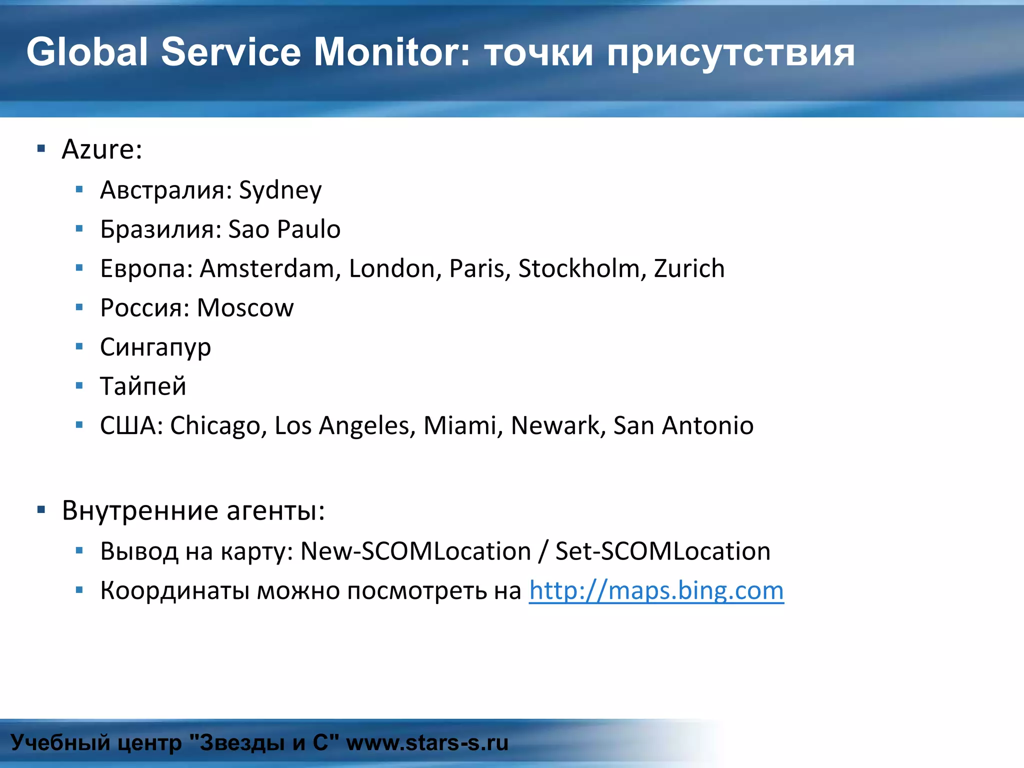 Global Service Monitor: точки присутствия
▪ Azure:
▪ Австралия: Sydney
▪ Бразилия: Sao Paulo
▪ Европа: Amsterdam, London, Paris, Stockholm, Zurich
▪ Россия: Moscow
▪ Сингапур
▪ Тайпей
▪ США: Chicago, Los Angeles, Miami, Newark, San Antonio
▪ Внутренние агенты:
▪ Вывод на карту: New-SCOMLocation / Set-SCOMLocation
▪ Координаты можно посмотреть на http://maps.bing.com
Учебный центр "Звезды и С" www.stars-s.ru
 