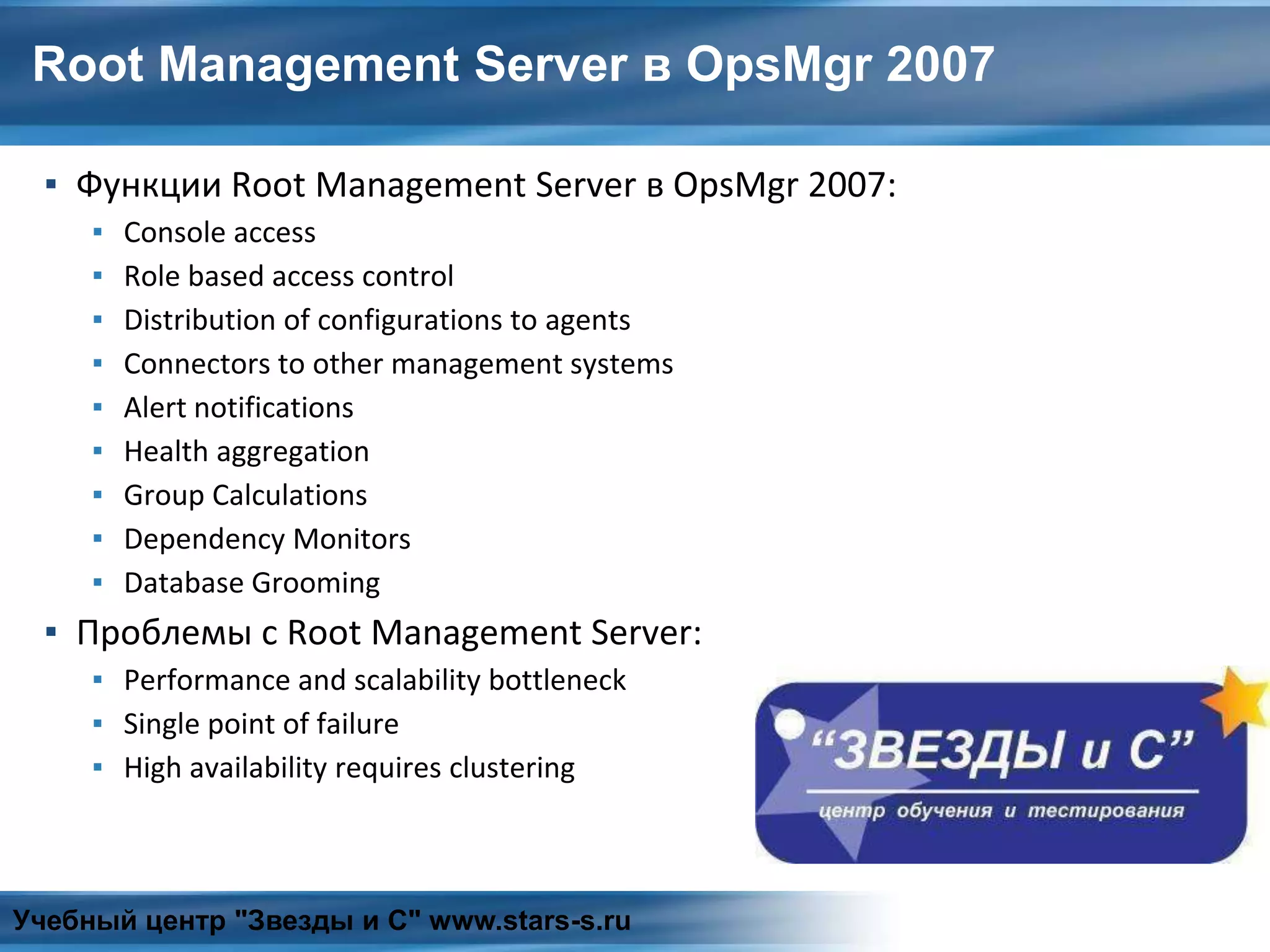 Root Management Server в OpsMgr 2007
▪ Функции Root Management Server в OpsMgr 2007:
▪ Console access
▪ Role based access control
▪ Distribution of configurations to agents
▪ Connectors to other management systems
▪ Alert notifications
▪ Health aggregation
▪ Group Calculations
▪ Dependency Monitors
▪ Database Grooming
▪ Проблемы с Root Management Server:
▪ Performance and scalability bottleneck
▪ Single point of failure
▪ High availability requires clustering
Учебный центр "Звезды и С" www.stars-s.ru
 