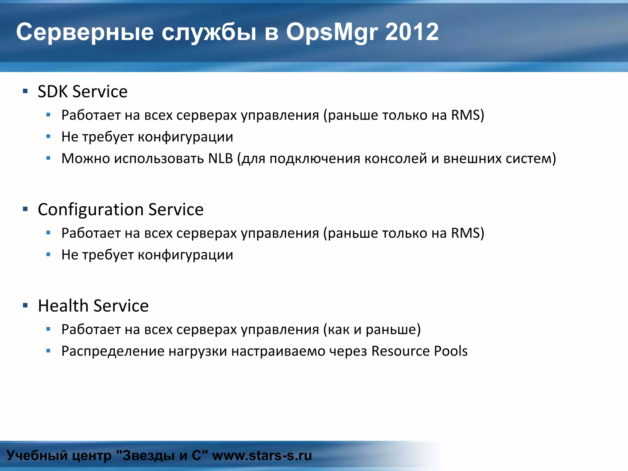 Серверные службы в OpsMgr 2012
▪ SDK Service
▪ Работает на всех серверах управления (раньше только на RMS)
▪ Не требует конфигурации
▪ Можно использовать NLB (для подключения консолей и внешних систем)
▪ Configuration Service
▪ Работает на всех серверах управления (раньше только на RMS)
▪ Не требует конфигурации
▪ Health Service
▪ Работает на всех серверах управления (как и раньше)
▪ Распределение нагрузки настраиваемо через Resource Pools
Учебный центр "Звезды и С" www.stars-s.ru
 