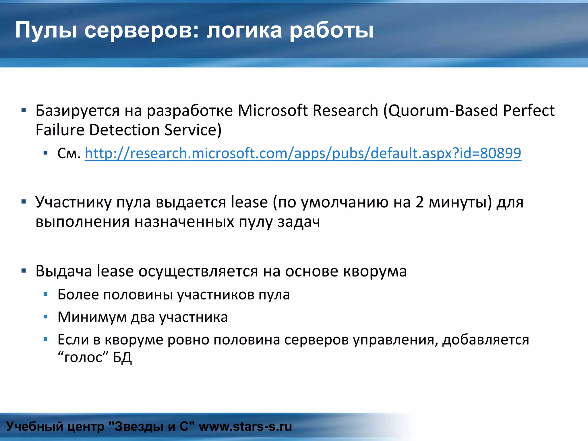 Пулы серверов: логика работы
▪ Базируется на разработке Microsoft Research (Quorum-Based Perfect
Failure Detection Service)
▪ См. http://research.microsoft.com/apps/pubs/default.aspx?id=80899
▪ Участнику пула выдается lease (по умолчанию на 2 минуты) для
выполнения назначенных пулу задач
▪ Выдача lease осуществляется на основе кворума
▪ Более половины участников пула
▪ Минимум два участника
▪ Если в кворуме ровно половина серверов управления, добавляется
“голос” БД
Учебный центр "Звезды и С" www.stars-s.ru
 