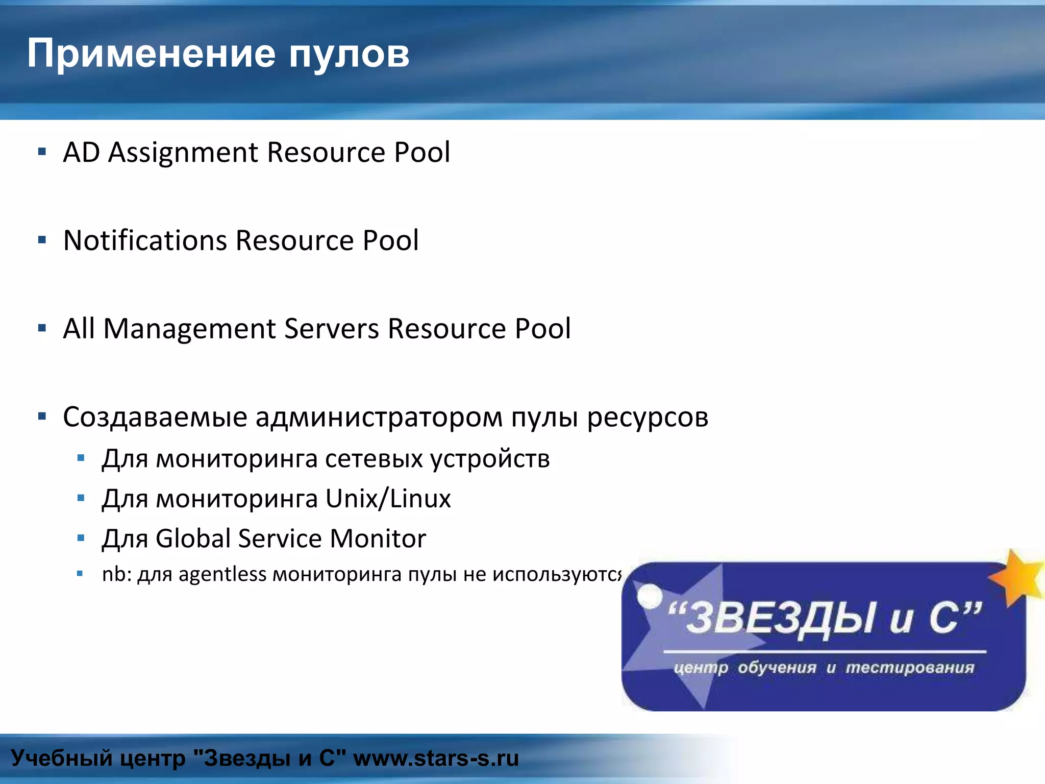 Применение пулов
▪ AD Assignment Resource Pool
▪ Notifications Resource Pool
▪ All Management Servers Resource Pool
▪ Создаваемые администратором пулы ресурсов
▪ Для мониторинга сетевых устройств
▪ Для мониторинга Unix/Linux
▪ Для Global Service Monitor
▪ nb: для agentless мониторинга пулы не используются
Учебный центр "Звезды и С" www.stars-s.ru
 
