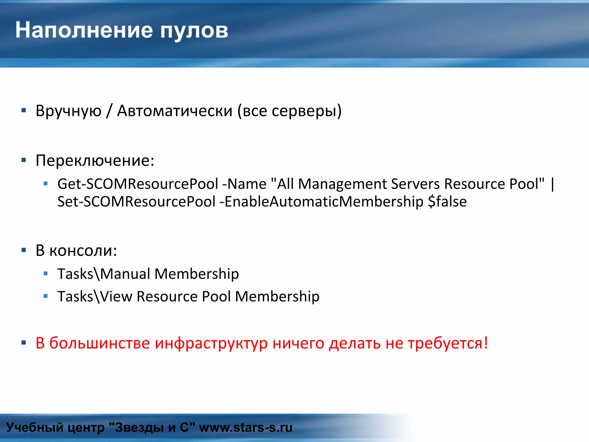 Наполнение пулов
▪ Вручную / Автоматически (все серверы)
▪ Переключение:
▪ Get-SCOMResourcePool -Name "All Management Servers Resource Pool" |
Set-SCOMResourcePool -EnableAutomaticMembership $false
▪ В консоли:
▪ TasksManual Membership
▪ TasksView Resource Pool Membership
▪ В большинстве инфраструктур ничего делать не требуется!
Учебный центр "Звезды и С" www.stars-s.ru
 