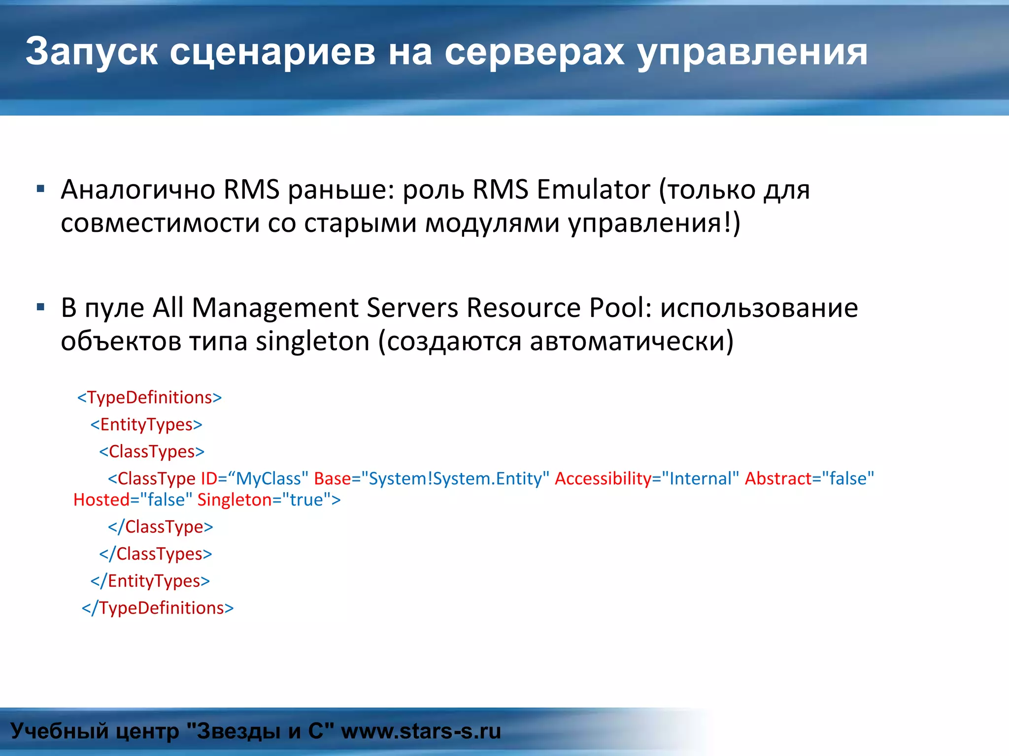 Запуск сценариев на серверах управления
▪ Аналогично RMS раньше: роль RMS Emulator (только для
совместимости со старыми модулями управления!)
▪ В пуле All Management Servers Resource Pool: использование
объектов типа singleton (создаются автоматически)
<TypeDefinitions>
<EntityTypes>
<ClassTypes>
<ClassType ID=“MyClass" Base="System!System.Entity" Accessibility="Internal" Abstract="false"
Hosted="false" Singleton="true">
</ClassType>
</ClassTypes>
</EntityTypes>
</TypeDefinitions>
Учебный центр "Звезды и С" www.stars-s.ru
 