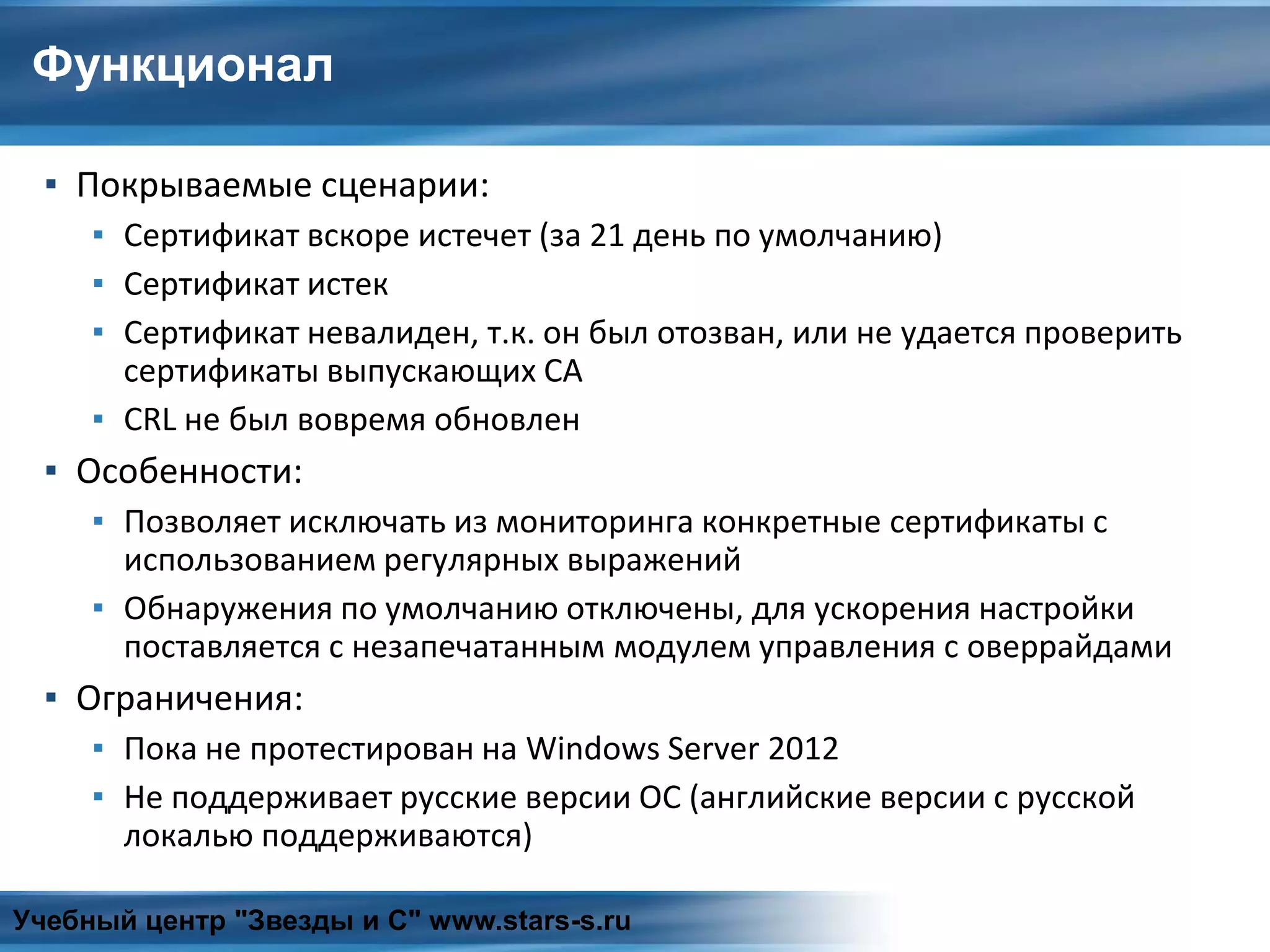 Функционал
▪ Покрываемые сценарии:
▪ Сертификат вскоре истечет (за 21 день по умолчанию)
▪ Сертификат истек
▪ Сертификат невалиден, т.к. он был отозван, или не удается проверить
сертификаты выпускающих CA
▪ CRL не был вовремя обновлен
▪ Особенности:
▪ Позволяет исключать из мониторинга конкретные сертификаты с
использованием регулярных выражений
▪ Обнаружения по умолчанию отключены, для ускорения настройки
поставляется с незапечатанным модулем управления с оверрайдами
▪ Ограничения:
▪ Пока не протестирован на Windows Server 2012
▪ Не поддерживает русские версии ОС (английские версии с русской
локалью поддерживаются)
Учебный центр "Звезды и С" www.stars-s.ru
 