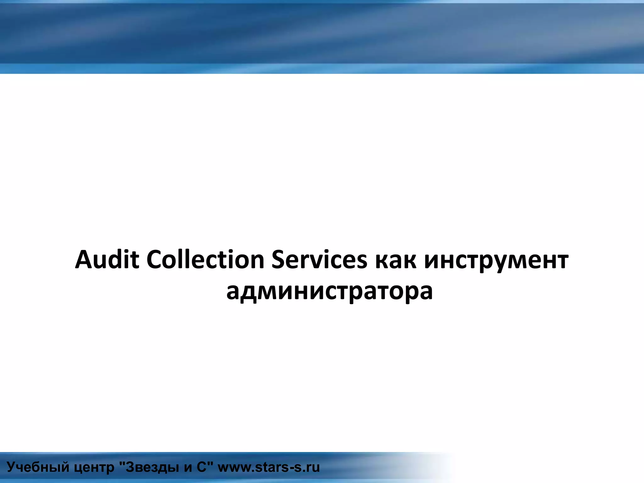 Audit Collection Services как инструмент
администратора
Учебный центр "Звезды и С" www.stars-s.ru
 