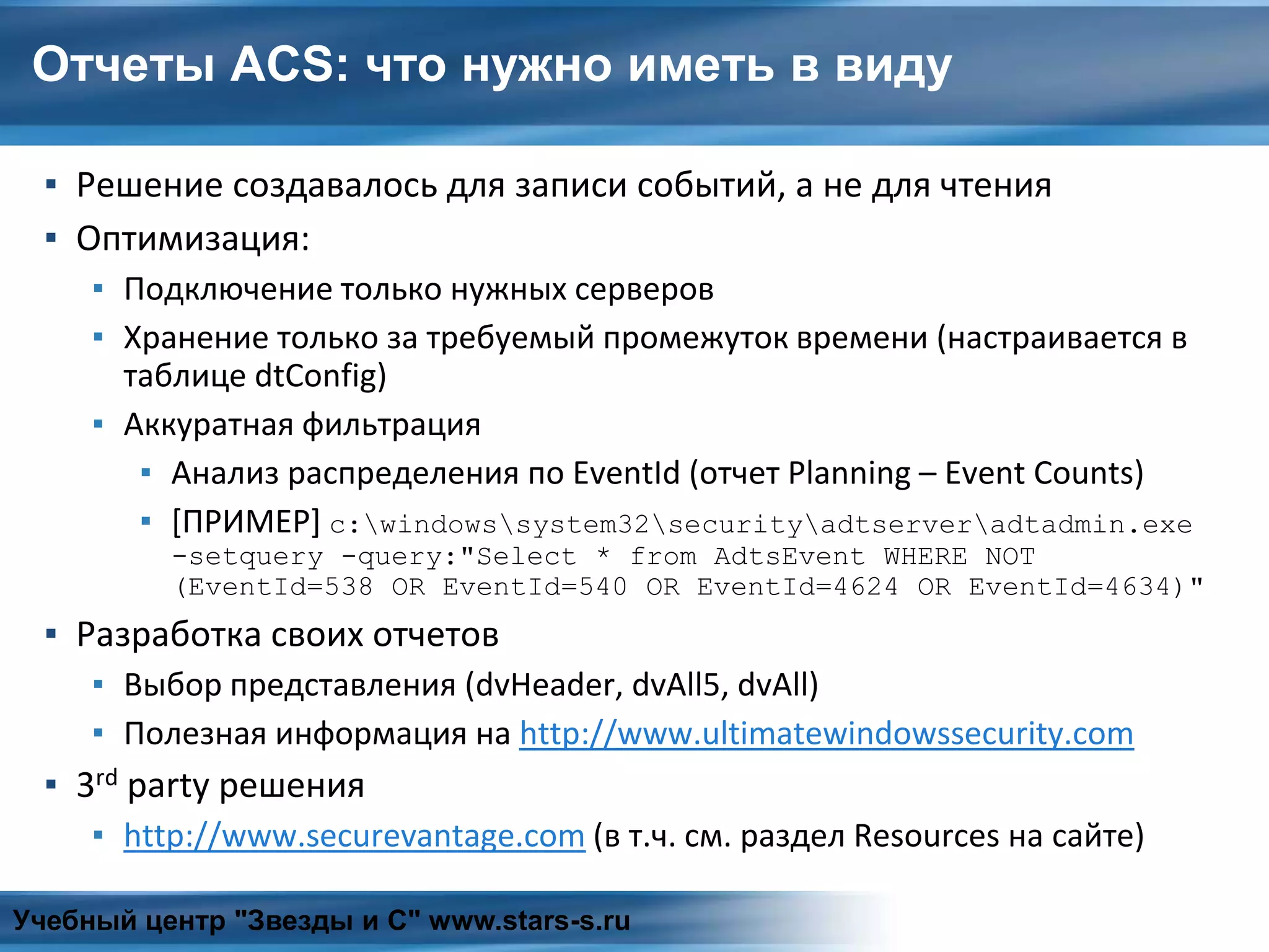 Отчеты ACS: что нужно иметь в виду
▪ Решение создавалось для записи событий, а не для чтения
▪ Оптимизация:
▪ Подключение только нужных серверов
▪ Хранение только за требуемый промежуток времени (настраивается в
таблице dtConfig)
▪ Аккуратная фильтрация
▪ Анализ распределения по EventId (отчет Planning – Event Counts)
▪ [ПРИМЕР] c:windowssystem32securityadtserveradtadmin.exe
-setquery -query:"Select * from AdtsEvent WHERE NOT
(EventId=538 OR EventId=540 OR EventId=4624 OR EventId=4634)"
▪ Разработка своих отчетов
▪ Выбор представления (dvHeader, dvAll5, dvAll)
▪ Полезная информация на http://www.ultimatewindowssecurity.com
▪ 3rd party решения
▪ http://www.securevantage.com (в т.ч. см. раздел Resources на сайте)
Учебный центр "Звезды и С" www.stars-s.ru
 