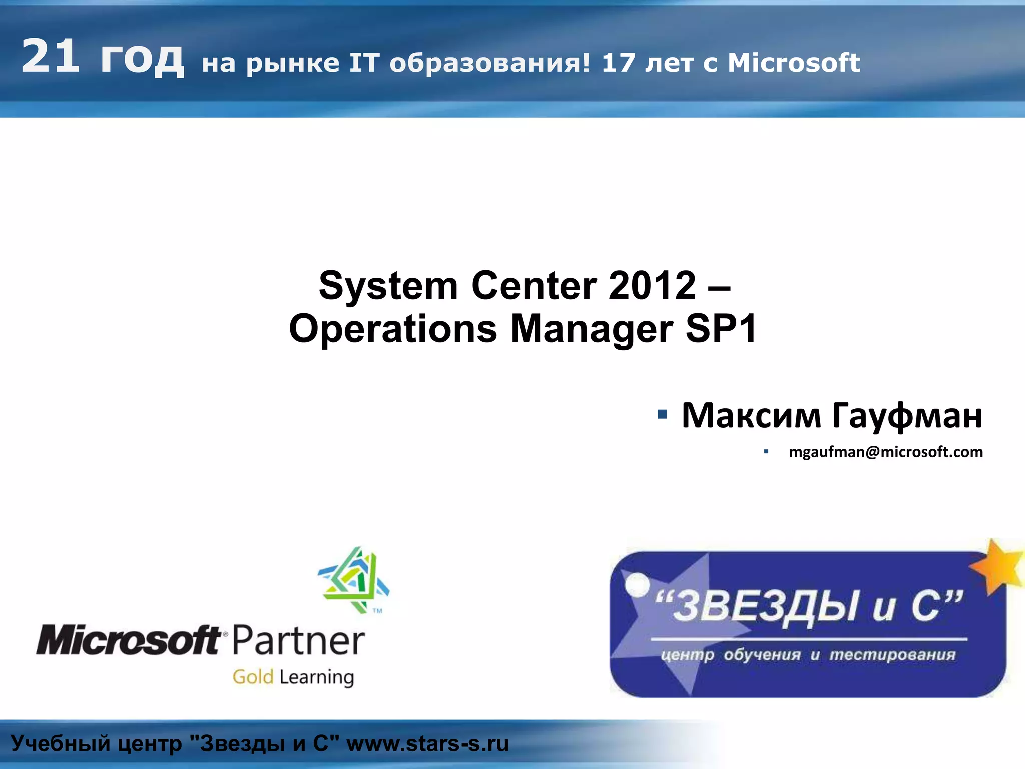 System Center 2012 – Operations Manager
▪ Максим Гауфман
▪ mgaufman@microsoft.com
Учебный центр "Звезды и С" www.stars-s.ru
21 год на рынке IT образования! 17 лет с Microsoft
System Center 2012 –
Operations Manager SP1
 