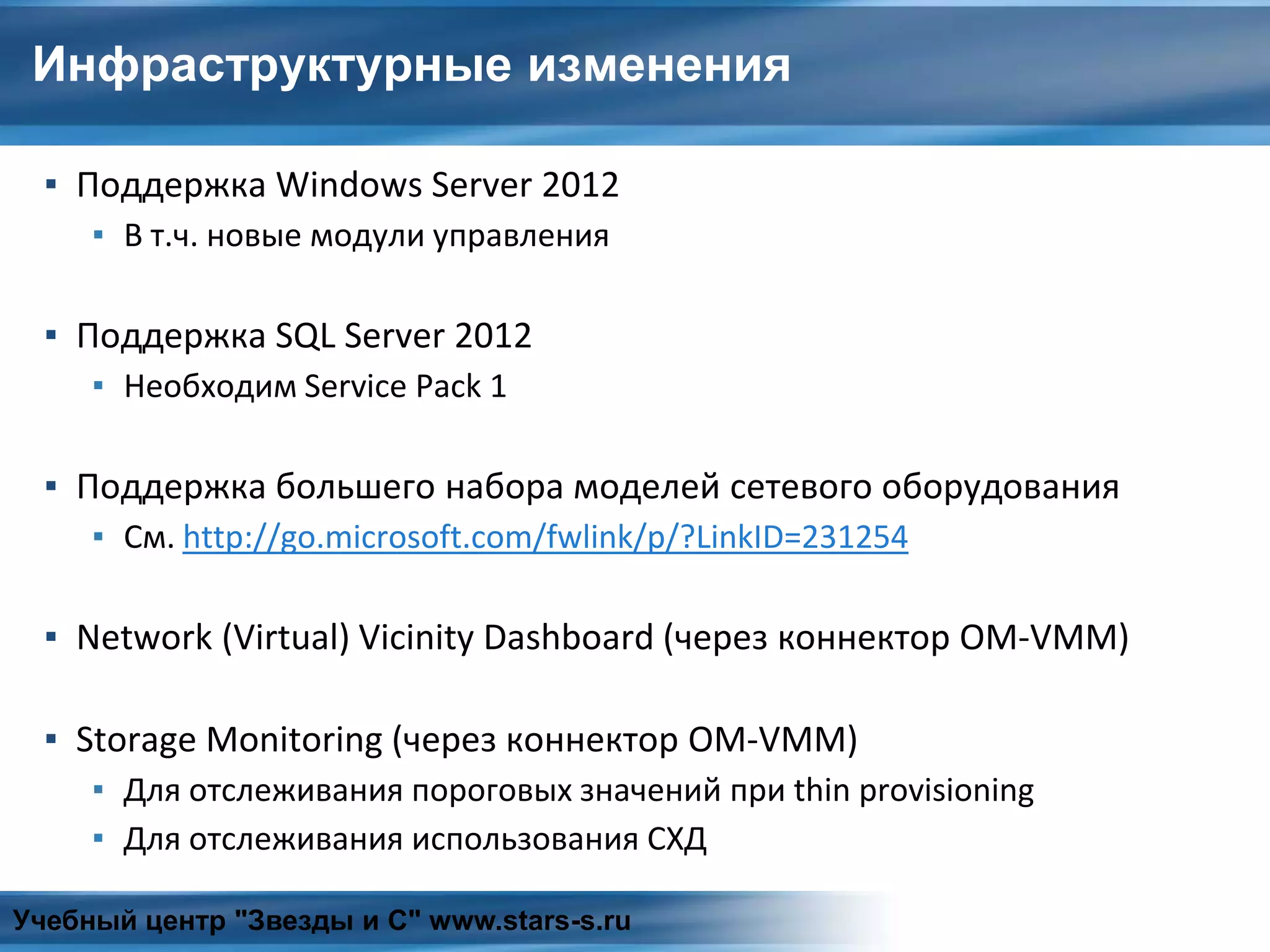 Инфраструктурные изменения
▪ Поддержка Windows Server 2012
▪ В т.ч. новые модули управления
▪ Поддержка SQL Server 2012
▪ Необходим Service Pack 1
▪ Поддержка большего набора моделей сетевого оборудования
▪ См. http://go.microsoft.com/fwlink/p/?LinkID=231254
▪ Network (Virtual) Vicinity Dashboard (через коннектор OM-VMM)
▪ Storage Monitoring (через коннектор OM-VMM)
▪ Для отслеживания пороговых значений при thin provisioning
▪ Для отслеживания использования СХД
Учебный центр "Звезды и С" www.stars-s.ru
 