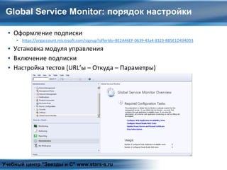 Global Service Monitor: порядок настройки
▪ Оформление подписки
▪ https://orgaccount.microsoft.com/signup?offerIds=BE2A46EF-0639-43a4-8323-BB5E1D4340D3
▪ Установка модуля управления
▪ Включение подписки
▪ Настройка тестов (URL’ы – Откуда – Параметры)
Учебный центр "Звезды и С" www.stars-s.ru
 