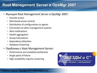 Root Management Server в OpsMgr 2007
▪ Функции Root Management Server в OpsMgr 2007:
▪ Console access
▪ Role based access control
▪ Distribution of configurations to agents
▪ Connectors to other management systems
▪ Alert notifications
▪ Health aggregation
▪ Group Calculations
▪ Dependency Monitors
▪ Database Grooming
▪ Проблемы с Root Management Server:
▪ Performance and scalability bottleneck
▪ Single point of failure
▪ High availability requires clustering
Учебный центр "Звезды и С" www.stars-s.ru
 