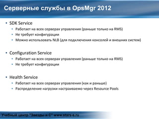 Серверные службы в OpsMgr 2012
▪ SDK Service
▪ Работает на всех серверах управления (раньше только на RMS)
▪ Не требует конфигурации
▪ Можно использовать NLB (для подключения консолей и внешних систем)
▪ Configuration Service
▪ Работает на всех серверах управления (раньше только на RMS)
▪ Не требует конфигурации
▪ Health Service
▪ Работает на всех серверах управления (как и раньше)
▪ Распределение нагрузки настраиваемо через Resource Pools
Учебный центр "Звезды и С" www.stars-s.ru
 