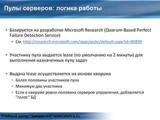 Пулы серверов: логика работы
▪ Базируется на разработке Microsoft Research (Quorum-Based Perfect
Failure Detection Service)
▪ См. http://research.microsoft.com/apps/pubs/default.aspx?id=80899
▪ Участнику пула выдается lease (по умолчанию на 2 минуты) для
выполнения назначенных пулу задач
▪ Выдача lease осуществляется на основе кворума
▪ Более половины участников пула
▪ Минимум два участника
▪ Если в кворуме ровно половина серверов управления, добавляется
“голос” БД
Учебный центр "Звезды и С" www.stars-s.ru
 