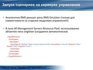 Запуск сценариев на серверах управления
▪ Аналогично RMS раньше: роль RMS Emulator (только для
совместимости со старыми модулями управления!)
▪ В пуле All Management Servers Resource Pool: использование
объектов типа singleton (создаются автоматически)
<TypeDefinitions>
<EntityTypes>
<ClassTypes>
<ClassType ID=“MyClass" Base="System!System.Entity" Accessibility="Internal" Abstract="false"
Hosted="false" Singleton="true">
</ClassType>
</ClassTypes>
</EntityTypes>
</TypeDefinitions>
Учебный центр "Звезды и С" www.stars-s.ru
 