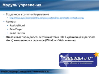 Модуль управления
▪ Созданное в community решение
▪ http://www.systemcentercentral.com/pack-catalog/pki-certificate-verification-mp/
▪ Авторы:
▪ Raphael Burri
▪ Pete Zerger
▪ Jaime Correia
▪ Отслеживает валидность сертификатов и CRL в хранилищах (personal
store) компьютера и сервисов (Windows Vista и выше)
Учебный центр "Звезды и С" www.stars-s.ru
 