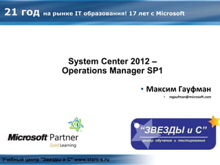 System Center 2012 – Operations Manager
▪ Максим Гауфман
▪ mgaufman@microsoft.com
Учебный центр "Звезды и С" www.stars-s.ru
21 год на рынке IT образования! 17 лет с Microsoft
System Center 2012 –
Operations Manager SP1
 
