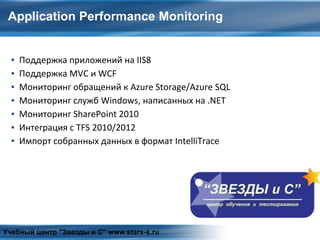 Application Performance Monitoring
▪ Поддержка приложений на IIS8
▪ Поддержка MVC и WCF
▪ Мониторинг обращений к Azure Storage/Azure SQL
▪ Мониторинг служб Windows, написанных на .NET
▪ Мониторинг SharePoint 2010
▪ Интеграция с TFS 2010/2012
▪ Импорт собранных данных в формат IntelliTrace
Учебный центр "Звезды и С" www.stars-s.ru
 