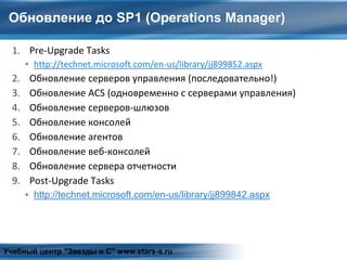Обновление до SP1 (Operations Manager)
1. Pre-Upgrade Tasks
▪ http://technet.microsoft.com/en-us/library/jj899852.aspx
2. Обновление серверов управления (последовательно!)
3. Обновление ACS (одновременно с серверами управления)
4. Обновление серверов-шлюзов
5. Обновление консолей
6. Обновление агентов
7. Обновление веб-консолей
8. Обновление сервера отчетности
9. Post-Upgrade Tasks
▪ http://technet.microsoft.com/en-us/library/jj899842.aspx
Учебный центр "Звезды и С" www.stars-s.ru
 
