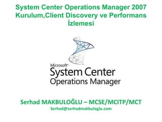 System Center Operations Manager 2007 Kurulum,Client Discovery ve Performans İzlemesi Serhad MAKBULOĞLU  – M CSE/MCITP/MCT [email_address] 