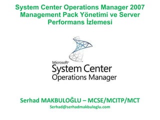 System Center Operations Manager 2007 Management Pack Yönetimi ve Server Performans İzlemesi Serhad MAKBULOĞLU  – M CSE/MCITP/MCT [email_address] 