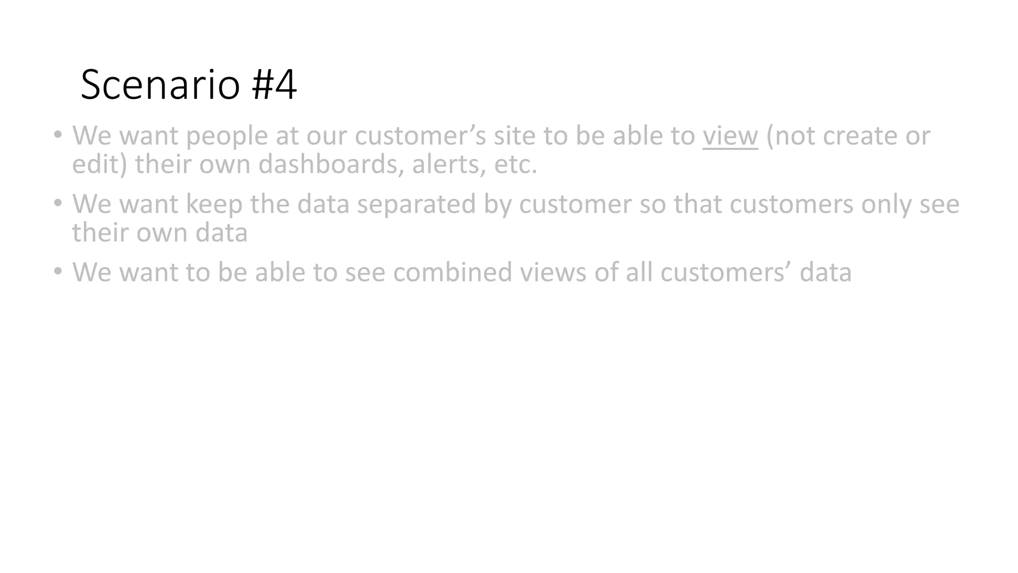 Scenario #4
• We want people at our customer’s site to be able to view (not create or
edit) their own dashboards, alerts, etc.
• We want keep the data separated by customer so that customers only see
their own data
• We want to be able to see combined views of all customers’ data
 
