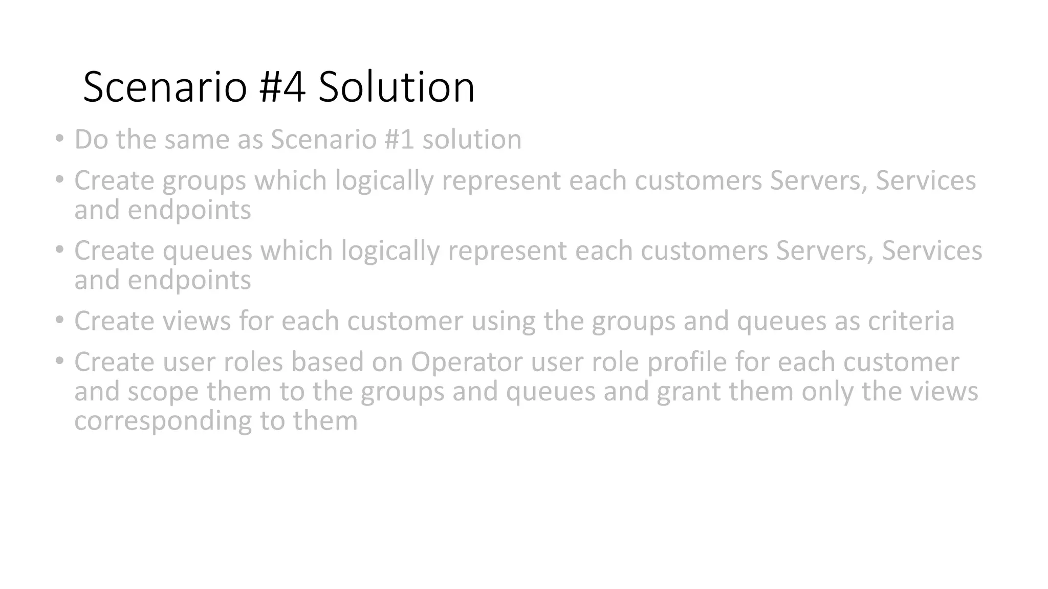 Scenario #4 Solution
• Do the same as Scenario #1 solution
• Create groups which logically represent each customers Servers, Services
and endpoints
• Create queues which logically represent each customers Servers, Services
and endpoints
• Create views for each customer using the groups and queues as criteria
• Create user roles based on Operator user role profile for each customer
and scope them to the groups and queues and grant them only the views
corresponding to them
 