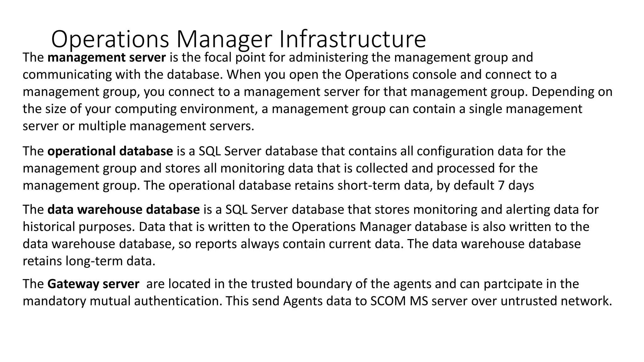 Operations Manager Infrastructure
The management server is the focal point for administering the management group and
communicating with the database. When you open the Operations console and connect to a
management group, you connect to a management server for that management group. Depending on
the size of your computing environment, a management group can contain a single management
server or multiple management servers.
The operational database is a SQL Server database that contains all configuration data for the
management group and stores all monitoring data that is collected and processed for the
management group. The operational database retains short-term data, by default 7 days
The data warehouse database is a SQL Server database that stores monitoring and alerting data for
historical purposes. Data that is written to the Operations Manager database is also written to the
data warehouse database, so reports always contain current data. The data warehouse database
retains long-term data.
The Gateway server are located in the trusted boundary of the agents and can partcipate in the
mandatory mutual authentication. This send Agents data to SCOM MS server over untrusted network.
 