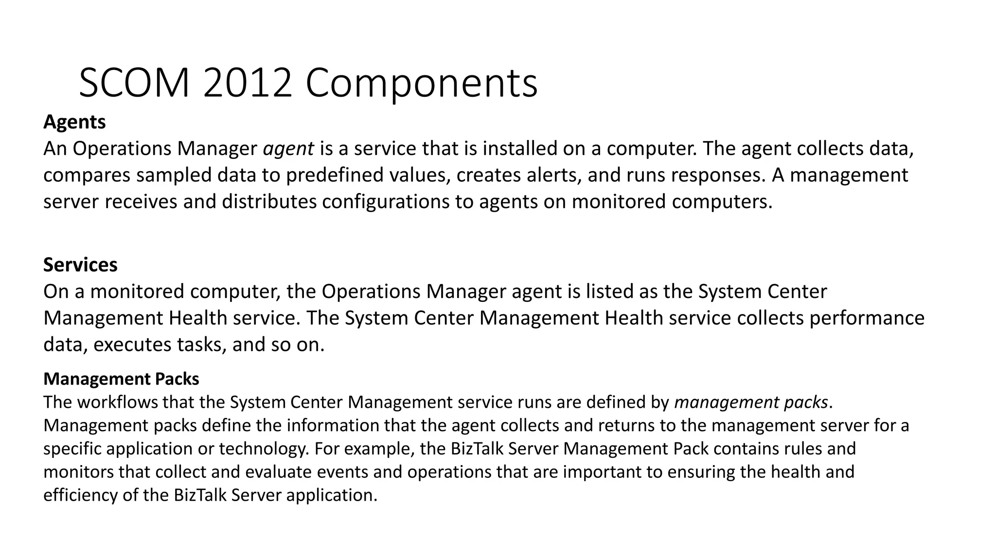 SCOM 2012 Components
Agents
An Operations Manager agent is a service that is installed on a computer. The agent collects data,
compares sampled data to predefined values, creates alerts, and runs responses. A management
server receives and distributes configurations to agents on monitored computers.
Services
On a monitored computer, the Operations Manager agent is listed as the System Center
Management Health service. The System Center Management Health service collects performance
data, executes tasks, and so on.
Management Packs
The workflows that the System Center Management service runs are defined by management packs.
Management packs define the information that the agent collects and returns to the management server for a
specific application or technology. For example, the BizTalk Server Management Pack contains rules and
monitors that collect and evaluate events and operations that are important to ensuring the health and
efficiency of the BizTalk Server application.
 