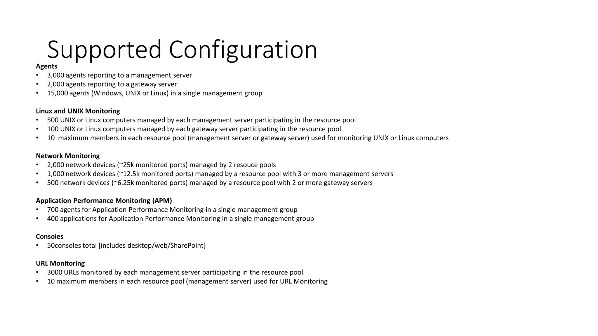 Supported ConfigurationAgents
• 3,000 agents reporting to a management server
• 2,000 agents reporting to a gateway server
• 15,000 agents (Windows, UNIX or Linux) in a single management group
Linux and UNIX Monitoring
• 500 UNIX or Linux computers managed by each management server participating in the resource pool
• 100 UNIX or Linux computers managed by each gateway server participating in the resource pool
• 10 maximum members in each resource pool (management server or gateway server) used for monitoring UNIX or Linux computers
Network Monitoring
• 2,000 network devices (~25k monitored ports) managed by 2 resouce pools
• 1,000 network devices (~12.5k monitored ports) managed by a resource pool with 3 or more management servers
• 500 network devices (~6.25k monitored ports) managed by a resource pool with 2 or more gateway servers
Application Performance Monitoring (APM)
• 700 agents for Application Performance Monitoring in a single management group
• 400 applications for Application Performance Monitoring in a single management group
Consoles
• 50consoles total [includes desktop/web/SharePoint]
URL Monitoring
• 3000 URLs monitored by each management server participating in the resource pool
• 10 maximum members in each resource pool (management server) used for URL Monitoring
 