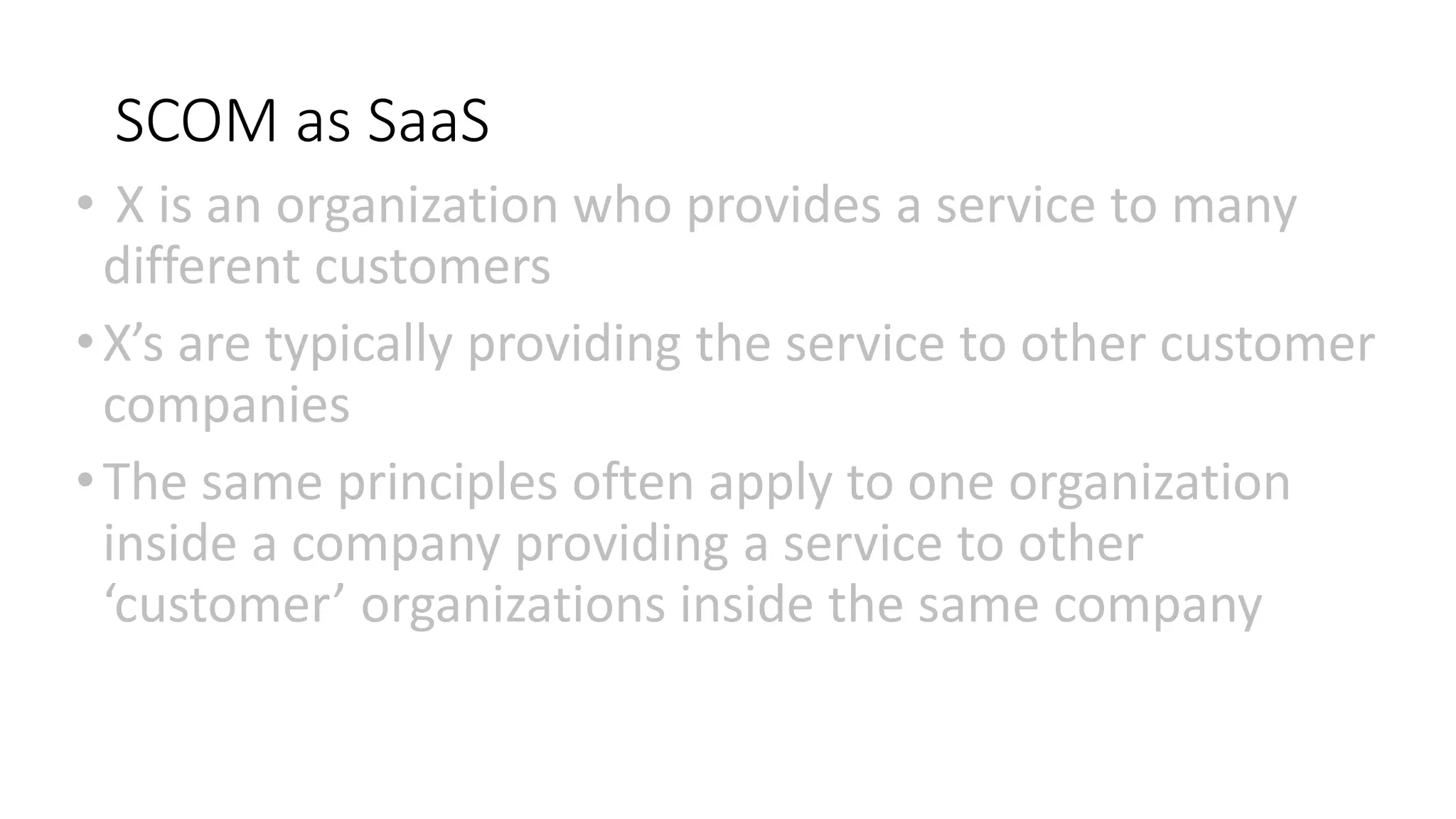 SCOM as SaaS
• X is an organization who provides a service to many
different customers
•X’s are typically providing the service to other customer
companies
•The same principles often apply to one organization
inside a company providing a service to other
‘customer’ organizations inside the same company
 