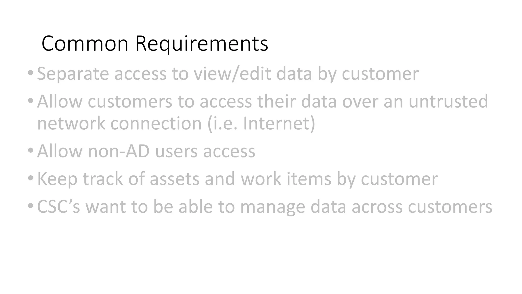 Common Requirements
•Separate access to view/edit data by customer
•Allow customers to access their data over an untrusted
network connection (i.e. Internet)
•Allow non-AD users access
•Keep track of assets and work items by customer
•CSC’s want to be able to manage data across customers
 