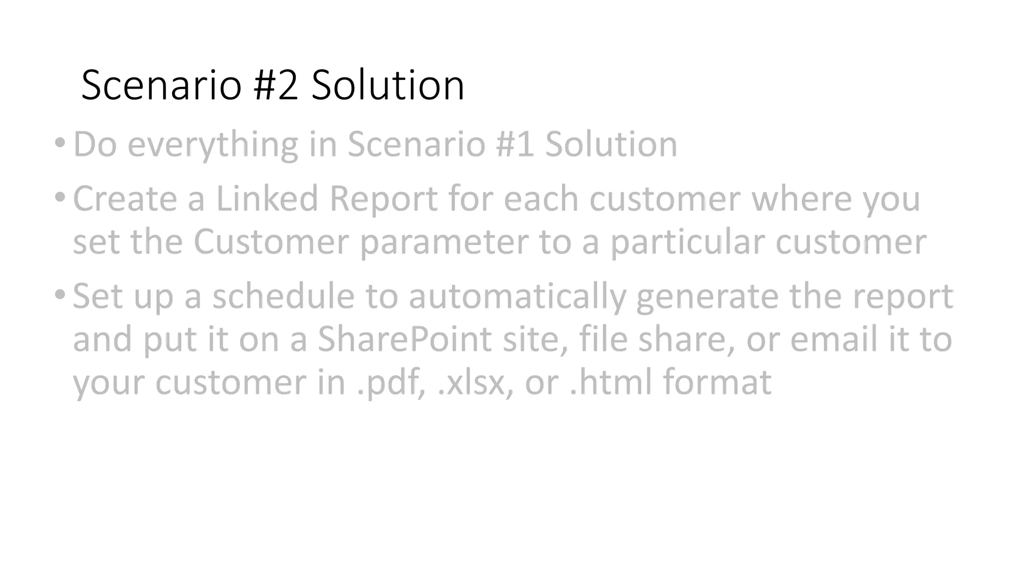 Scenario #2 Solution
•Do everything in Scenario #1 Solution
•Create a Linked Report for each customer where you
set the Customer parameter to a particular customer
•Set up a schedule to automatically generate the report
and put it on a SharePoint site, file share, or email it to
your customer in .pdf, .xlsx, or .html format
 