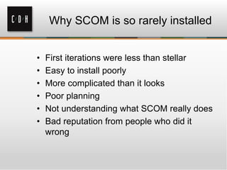 Why SCOM is so rarely installed
• First iterations were less than stellar
• Easy to install poorly
• More complicated than it looks
• Poor planning
• Not understanding what SCOM really does
• Bad reputation from people who did it
wrong
 