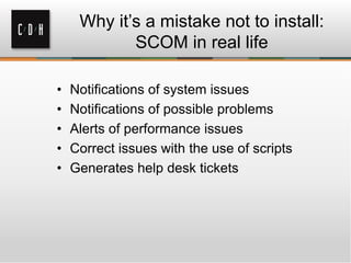 Why it’s a mistake not to install:
SCOM in real life
• Notifications of system issues
• Notifications of possible problems
• Alerts of performance issues
• Correct issues with the use of scripts
• Generates help desk tickets
 