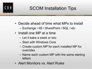 SCOM Installation Tips
• Decide ahead of time what MPs to install
– Exchange / IIS / SharePoint / SQL / etc
• Install one MP at a time
– Let it bake a week or two
– Start with Windows Core
– Create custom MP for each installed MP for
overrides
– Name each custom MP with the same starting
letters
• Alert Monitors vs. Alert Rules
 