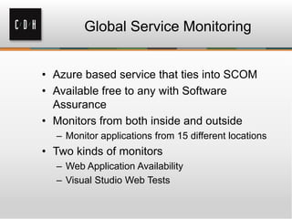 Global Service Monitoring
• Azure based service that ties into SCOM
• Available free to any with Software
Assurance
• Monitors from both inside and outside
– Monitor applications from 15 different locations
• Two kinds of monitors
– Web Application Availability
– Visual Studio Web Tests
 