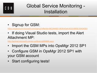 Global Service Monitoring -
Installation
• Signup for GSM:
https://orgaccount.microsoft.com/signup?offerIds=BE2A46EF-0639-43a4-8323-BB5E1D4340D3
• If doing Visual Studio tests, import the Alert
Attachment MP:
http://technet.microsoft.com/en-us/library/jj899889.aspx
• Import the GSM MPs into OpsMgr 2012 SP1
• Configure GSM in OpsMgr 2012 SP1 with
your GSM account
• Start configuring tests!
 