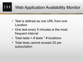 Web Application Availability Monitor
• Test is defined as one URL from one
Location
• One test every 5 minutes is the most
frequent interval
• Total tests = # tests * # locations
• Total tests cannot exceed 25 per
subscription
 