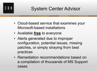 System Center Advisor
• Cloud-based service that examines your
Microsoft-based installations
• Available free to everyone
• Alerts generated due to improper
configuration, potential issues, missing
patches, or simply straying from best
practices
• Remediation recommendations based on
a compilation of thousands of MS Support
cases
 