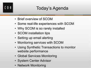 Today’s Agenda
• Brief overview of SCOM
• Some real-life experiences with SCOM
• Why SCOM is so rarely installed
• SCOM installation tips
• Setting up email alerting
• Monitoring services with SCOM
• Using Synthetic Transactions to monitor
website performance
• Global Services Monitoring
• System Center Advisor
• Network Monitoring
 