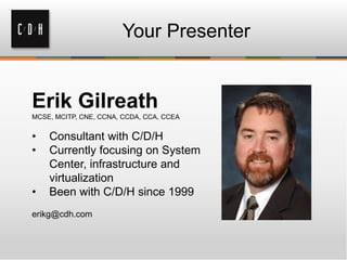 Your Presenter
Erik Gilreath
MCSE, MCITP, CNE, CCNA, CCDA, CCA, CCEA
• Consultant with C/D/H
• Currently focusing on System
Center, infrastructure and
virtualization
• Been with C/D/H since 1999
erikg@cdh.com
 